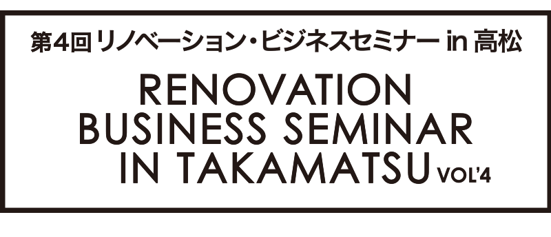 第4回リノベーションビジネスセミナー in 高松 RENOVATION BUSINESS SEMINAR IN TAKAMATSU Vol.4
